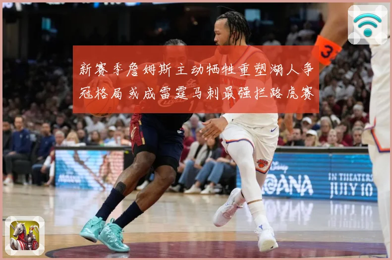 新赛季詹姆斯主动牺牲重塑湖人争冠格局或成雷霆马刺最强拦路虎赛场复盘-深度解析