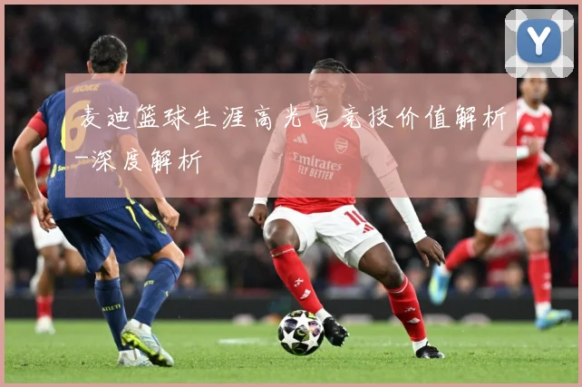 麦迪篮球生涯高光与竞技价值解析-深度解析
