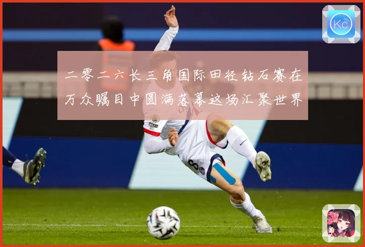 二零二六长三角国际田径钻石赛在万众瞩目中圆满落幕这场汇聚世界成长观察-深度解析
