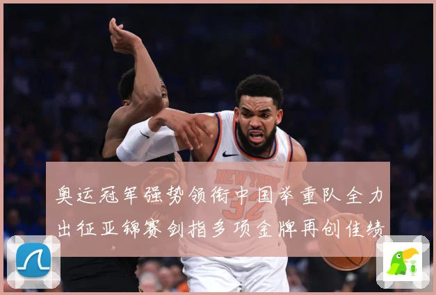 奥运冠军强势领衔中国举重队全力出征亚锦赛剑指多项金牌再创佳绩成长观察-深度解析