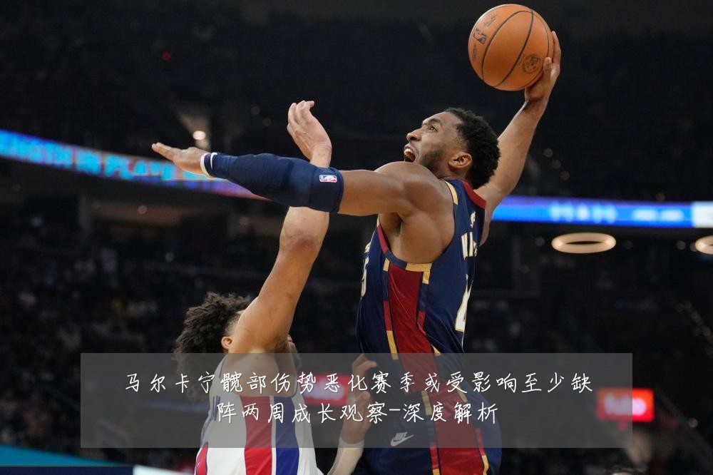 马尔卡宁髋部伤势恶化赛季或受影响至少缺阵两周成长观察-深度解析